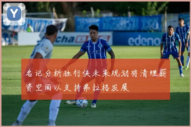 名记分析独行侠未来规划将清理薪资空间以支持弗拉格发展