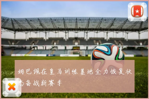 姆巴佩在皇马训练基地全力恢复状态备战新赛季