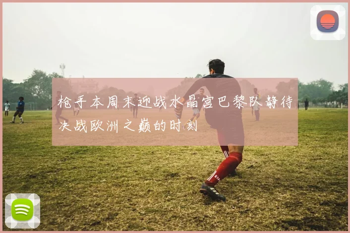 枪手本周末迎战水晶宫巴黎队静待决战欧洲之巅的时刻