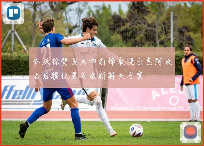 齐沃称赞国米四前锋表现出色阿坎吉后腰位置或成新解决方案