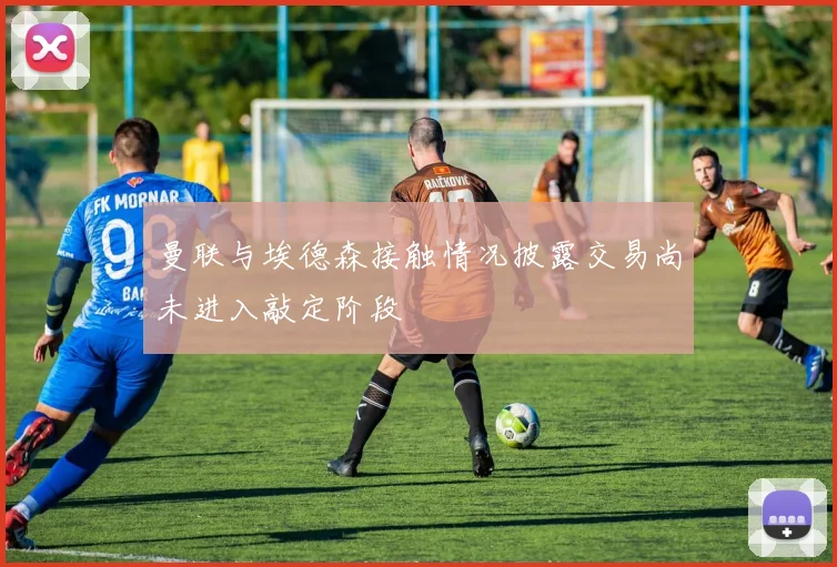 曼联与埃德森接触情况披露交易尚未进入敲定阶段