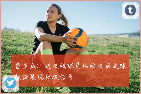 曹圭成：进攻线球员纷纷收获进球数据展现积极信号