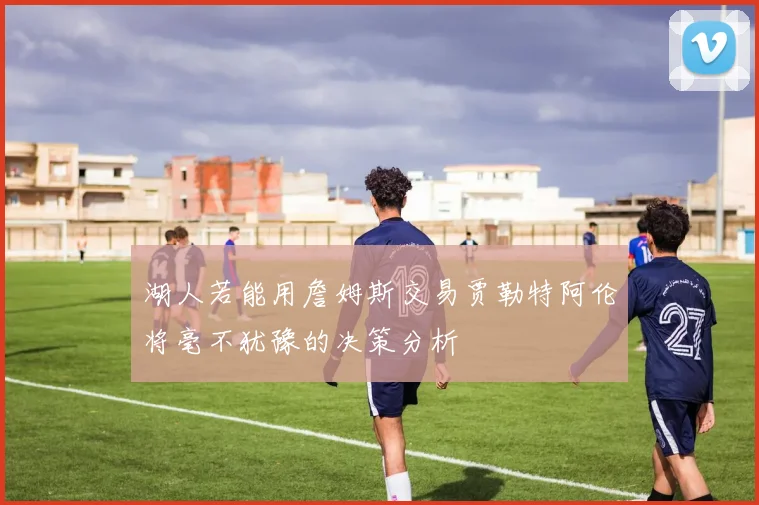 湖人若能用詹姆斯交易贾勒特阿伦将毫不犹豫的决策分析
