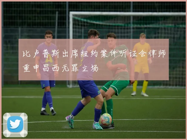 比卢普斯出席纽约案件听证会律师重申昌西无罪立场