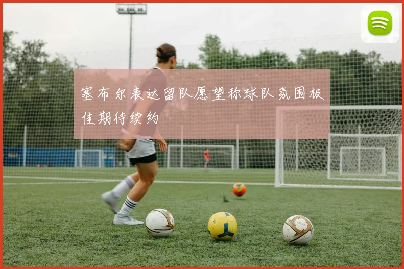 塞布尔表达留队愿望称球队氛围极佳期待续约