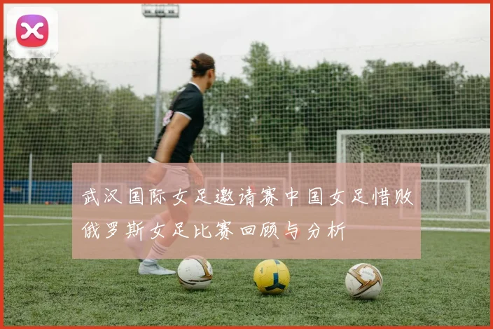 武汉国际女足邀请赛中国女足惜败俄罗斯女足比赛回顾与分析