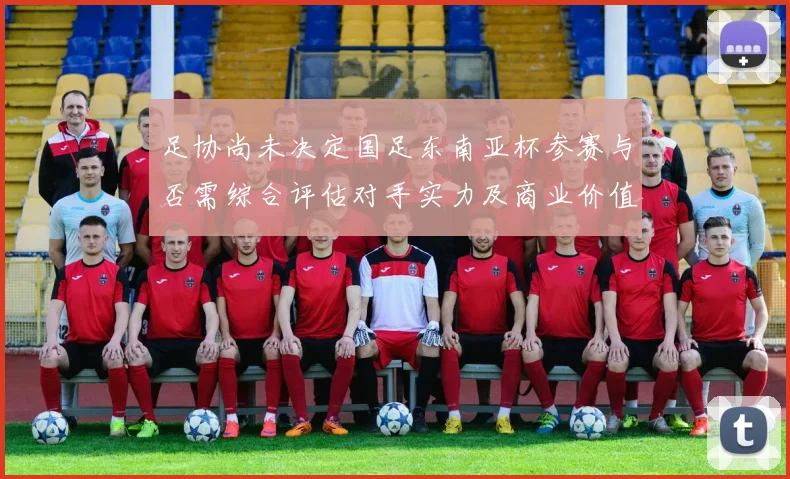 足协尚未决定国足东南亚杯参赛与否需综合评估对手实力及商业价值