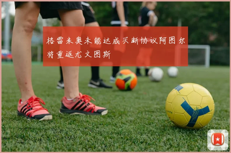格雷米奥未能达成买断协议阿图尔将重返尤文图斯