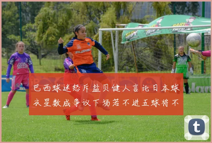 巴西球迷怒斥盐贝健人言论日本球衣星数成争议下场若不进五球将不庆祝